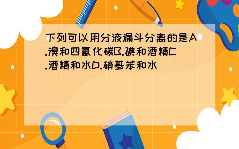 下列可以用分液漏斗分离的是A.溴和四氯化碳B.碘和酒精C.酒精和水D.硝基苯和水