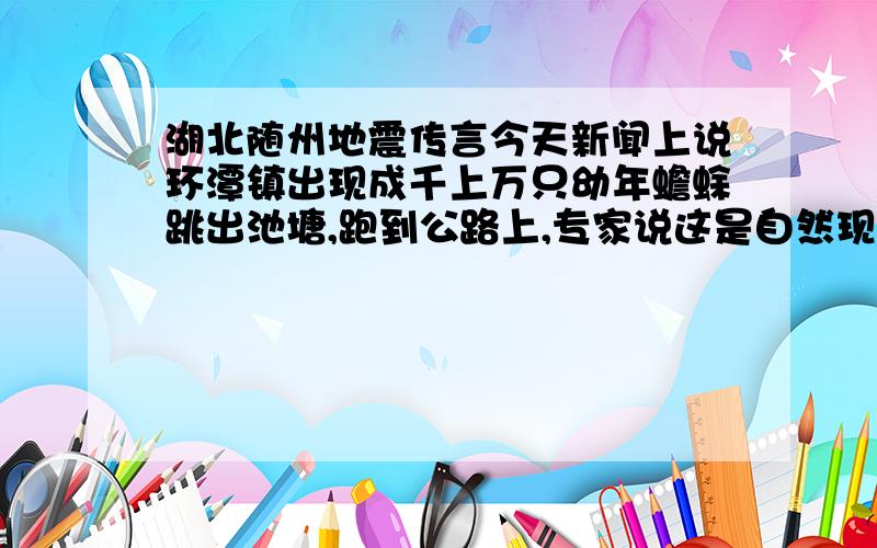 湖北随州地震传言今天新闻上说环潭镇出现成千上万只幼年蟾蜍跳出池塘,跑到公路上,专家说这是自然现象,和自然灾害无关,可是汶川之前也有类似情况不过被专家辟遥了,那这次随州呢?这种