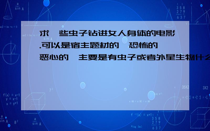 求一些虫子钻进女人身体的电影.可以是宿主题材的,恐怖的,恶心的,主要是有虫子或者外星生物什么的钻进女人身体里面,最好是有从女人下面钻进的镜头,求这一类型的电影.