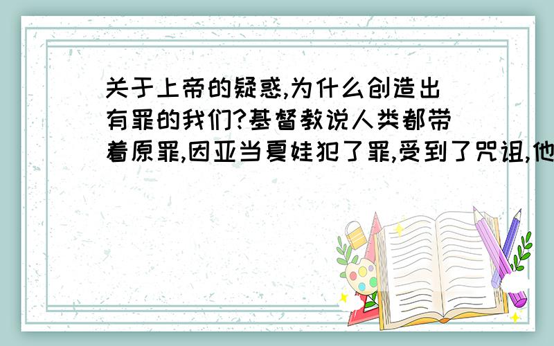 关于上帝的疑惑,为什么创造出有罪的我们?基督教说人类都带着原罪,因亚当夏娃犯了罪,受到了咒诅,他们的后代都有罪,都要在世上受苦.我想问,既然上帝是全知全能的,那在他造人之前,就应该