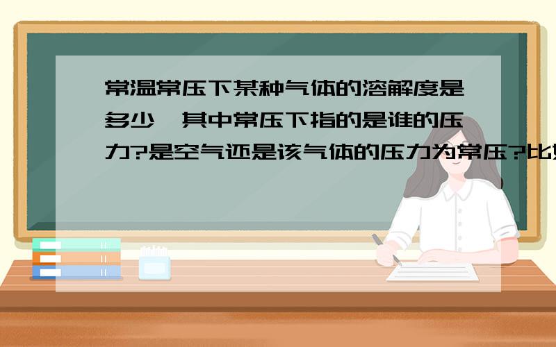 常温常压下某种气体的溶解度是多少,其中常压下指的是谁的压力?是空气还是该气体的压力为常压?比如说硫化氢在常温常压下在水中的溶解度是2.6（体积H2S）:1（体积水），那么常压指的是