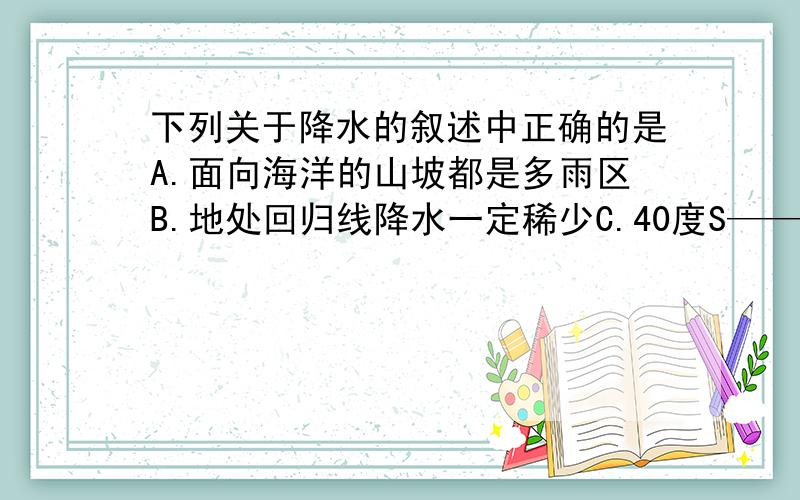 下列关于降水的叙述中正确的是A.面向海洋的山坡都是多雨区B.地处回归线降水一定稀少C.40度S——60度N大陆西岸为温和多雨地区D.温带大陆性气候分布最广的大陆是南美洲大陆