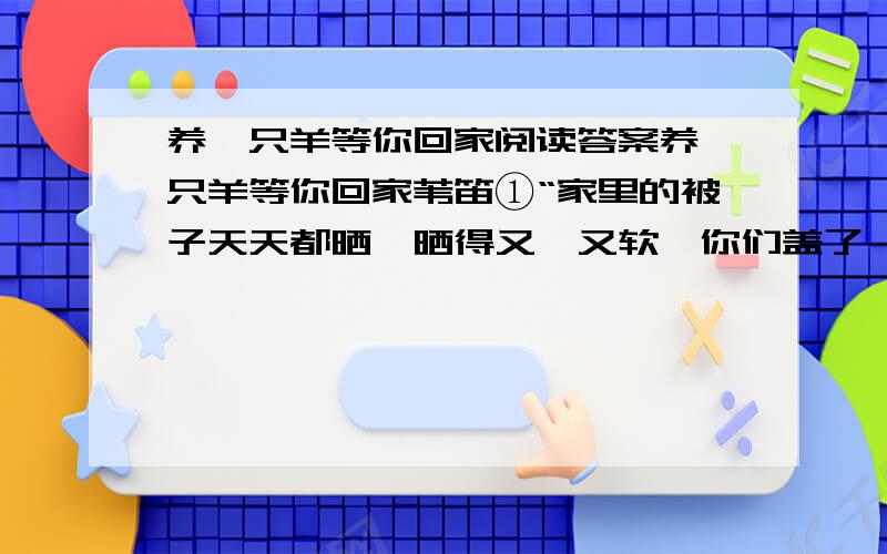 养一只羊等你回家阅读答案养一只羊等你回家苇笛①“家里的被子天天都晒,晒得又暄又软,你们盖了,肯定暖和；纱窗也换了,玻璃也擦了,屋子里干干净净的；对了,家里养的山羊长得又肥又壮,