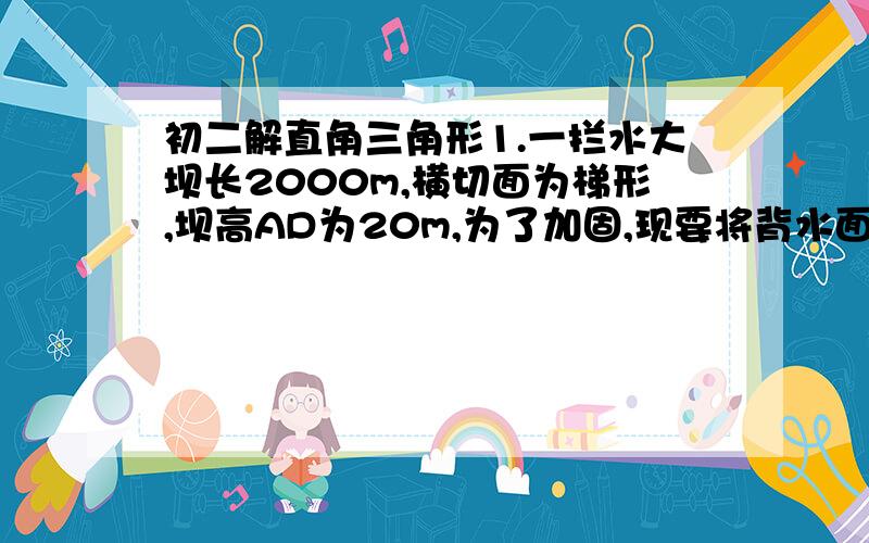 初二解直角三角形1.一拦水大坝长2000m,横切面为梯形,坝高AD为20m,为了加固,现要将背水面的坡角由原来的45度改为30度,求这项堤坝加固工程共需土石方多少立方米?（精确到1万立方米）2.一艘轮