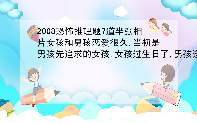 2008恐怖推理题7道半张相片女孩和男孩恋爱很久,当初是男孩先追求的女孩.女孩过生日了,男孩送给她一个八音盒,虽然是旧的,但女孩十分高兴.不久后有一天,女孩不小心把八音盒摔坏了,发现裏