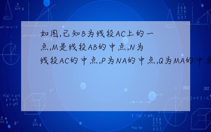 如图,已知B为线段AC上的一点,M是线段AB的中点,N为线段AC的中点,P为NA的中点,Q为MA的中点,求MN:PQ的值.A Q P M N B C┗━━┻━━┻┻━━━┻━━┻━━━━━━┛