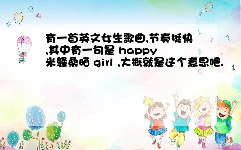 有一首英文女生歌曲,节奏挺快,其中有一句是 happy 米骚桑晒 girl ,大概就是这个意思吧.