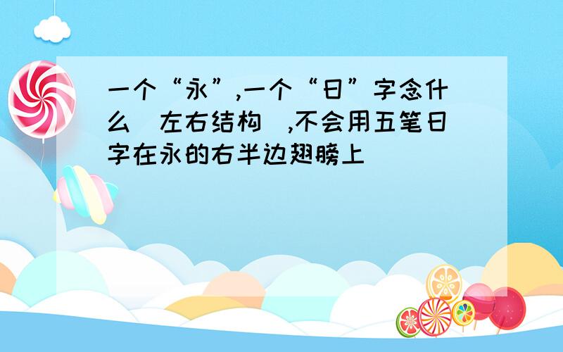 一个“永”,一个“日”字念什么（左右结构）,不会用五笔日字在永的右半边翅膀上