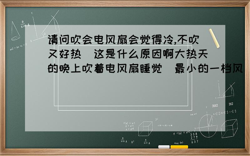 请问吹会电风扇会觉得冷,不吹又好热．这是什么原因啊大热天的晚上吹着电风扇睡觉（最小的一档风）还要盖个厚点的被子．不过这样温度刚好,我不会觉得热也不会觉得冷．．