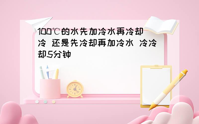 100℃的水先加冷水再冷却 冷 还是先冷却再加冷水 冷冷却5分钟