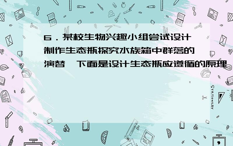 6．某校生物兴趣小组尝试设计制作生态瓶探究水族箱中群落的演替,下面是设计生态瓶应遵循的原理,其中不合理的是A．瓶内各种生物之间应有营养上的联系B．瓶内各种生物的数量搭配应合