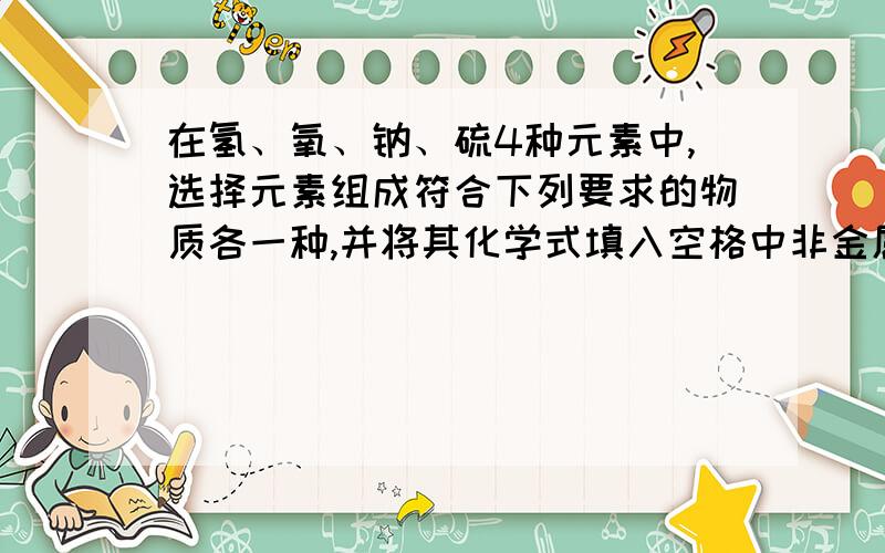 在氢、氧、钠、硫4种元素中,选择元素组成符合下列要求的物质各一种,并将其化学式填入空格中非金属单质-------金属氧化物-------酸------碱------盐------