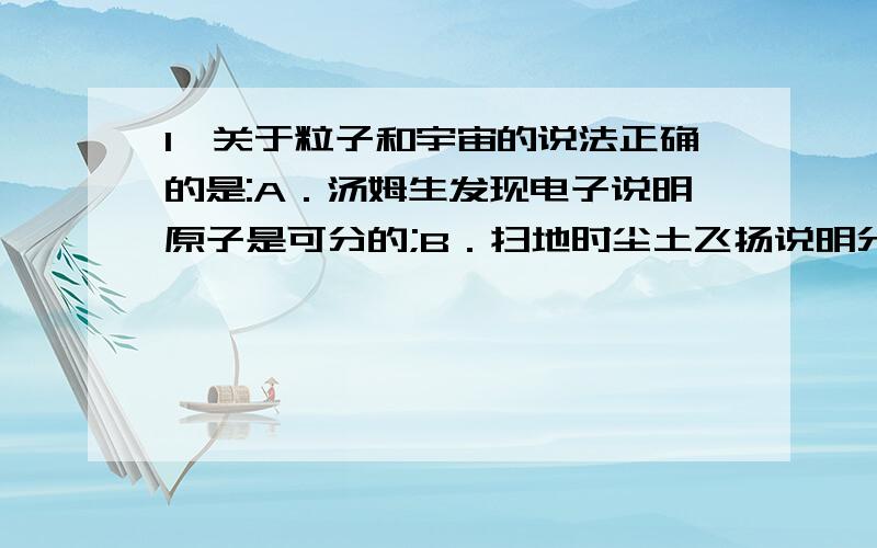 1、关于粒子和宇宙的说法正确的是:A．汤姆生发现电子说明原子是可分的;B．扫地时尘土飞扬说明分子在永不停息地做无规则运动;C．大到天体、小到微观粒子都在不停地运动,其中太阳是宇