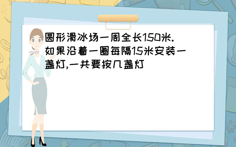 圆形滑冰场一周全长150米.如果沿着一圈每隔15米安装一盏灯,一共要按几盏灯