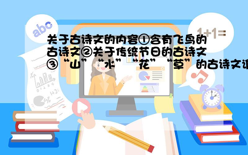 关于古诗文的内容①含有飞鸟的古诗文②关于传统节日的古诗文③“山”“水”“花”“草”的古诗文谁能写一套全的!