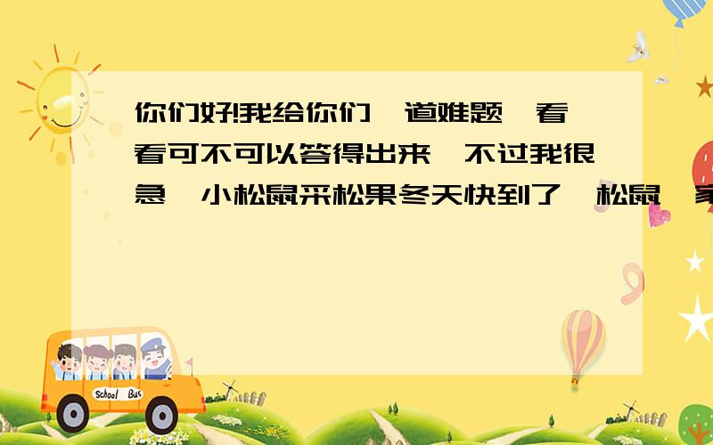 你们好!我给你们一道难题,看看可不可以答得出来,不过我很急,小松鼠采松果冬天快到了,松鼠一家计划多采集一些松果,把它们贮存起来,留著冬天用.松鼠妈妈为了使她的两个宝贝儿子也能多