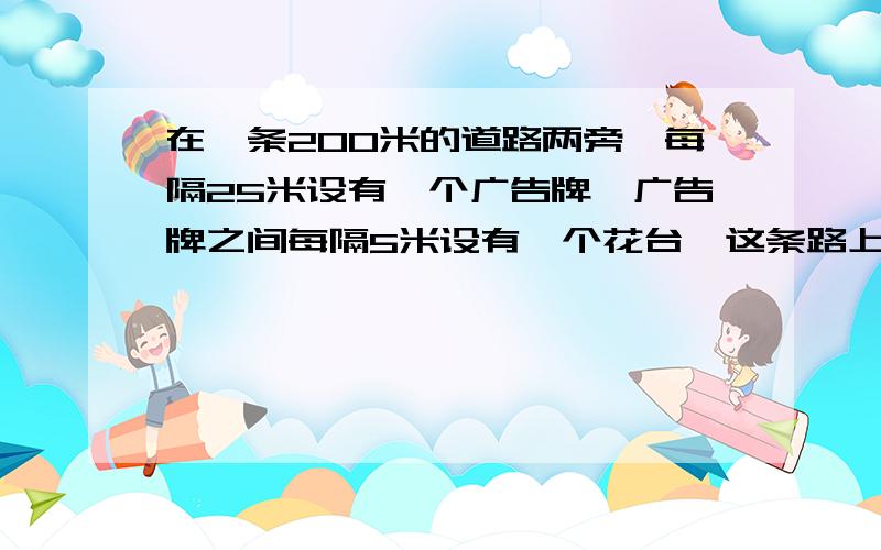 在一条200米的道路两旁,每隔25米设有一个广告牌,广告牌之间每隔5米设有一个花台,这条路上广告牌和花台各有多少个?