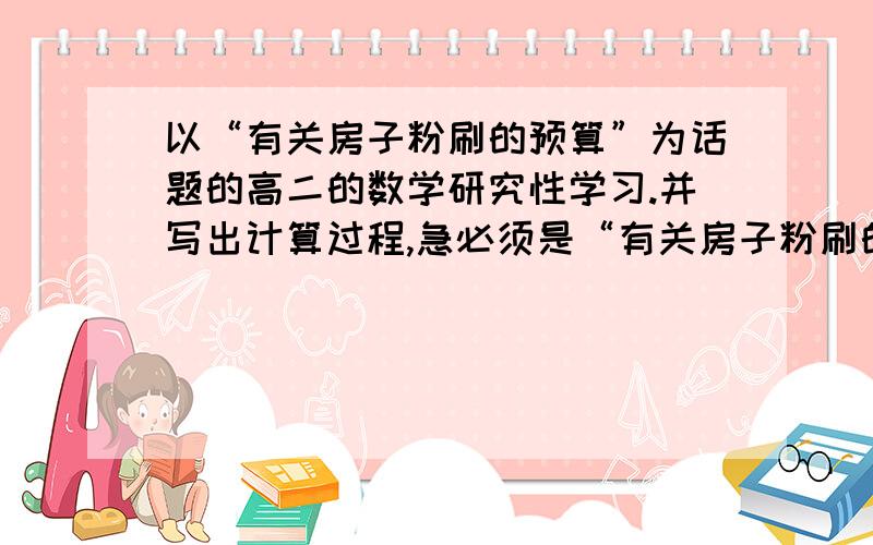 以“有关房子粉刷的预算”为话题的高二的数学研究性学习.并写出计算过程,急必须是“有关房子粉刷的预算”的数学例题,急