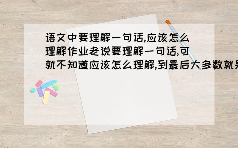 语文中要理解一句话,应该怎么理解作业老说要理解一句话,可就不知道应该怎么理解,到最后大多数就是把原句的顺序换了一下写上去,我说指点一下应该如何理解一句话,没说要让你们帮我做