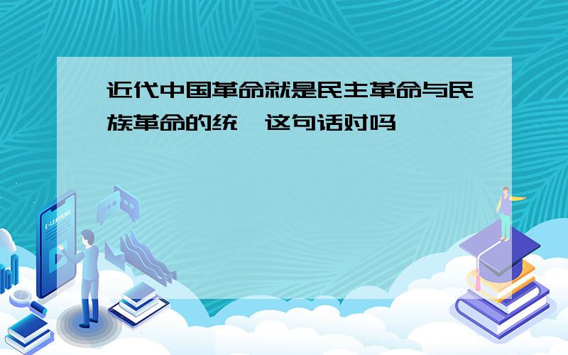 近代中国革命就是民主革命与民族革命的统一这句话对吗