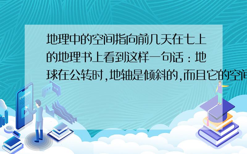 地理中的空间指向前几天在七上的地理书上看到这样一句话：地球在公转时,地轴是倾斜的,而且它的空间指向保持不变.请问空间指向是什么意思,最后一个短句又是什么意思请回答的详细些我