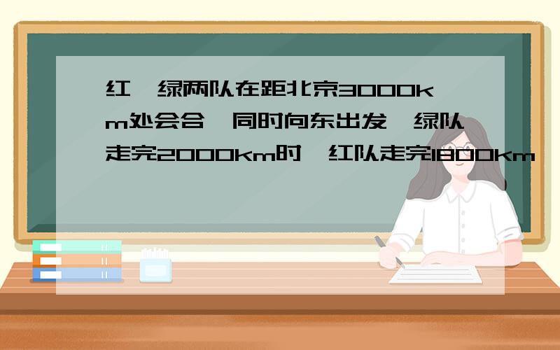 红,绿两队在距北京3000km处会合,同时向东出发,绿队走完2000km时,红队走完1800km,随后红队提速20%,两车继续同时向东出发.问：1.两队能否同时到京.2.若不能同时,那么,哪支先到?求出第一支到达时