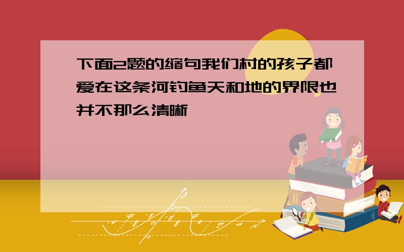 下面2题的缩句我们村的孩子都爱在这条河钓鱼天和地的界限也并不那么清晰