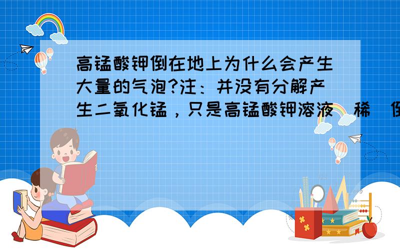 高锰酸钾倒在地上为什么会产生大量的气泡?注：并没有分解产生二氧化锰，只是高锰酸钾溶液（稀）倒在光滑水泥地板上产生大量的气泡.再有就是为什么维生素c会使高锰酸钾溶液褪色？