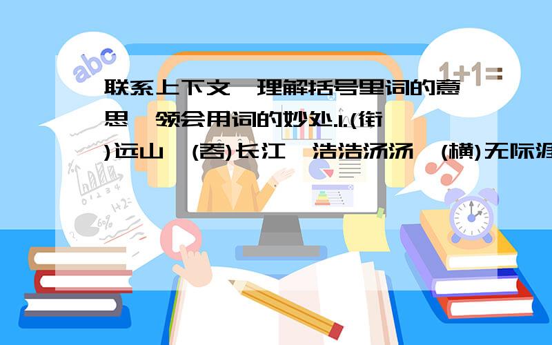 联系上下文,理解括号里词的意思,领会用词的妙处.1.(衔)远山,(吞)长江,浩浩汤汤,(横)无际涯.2.浮光(跃)金,静影(沉)璧,渔歌互答,此乐何极!3.居庙堂之(高)则忧其民,处江湖之(远)则忧其君.4.(先）