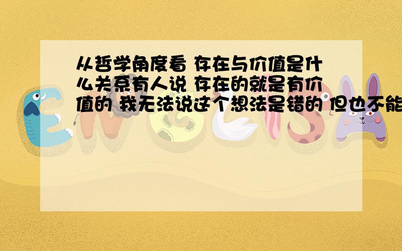 从哲学角度看 存在与价值是什么关系有人说 存在的就是有价值的 我无法说这个想法是错的 但也不能确定它没有错误