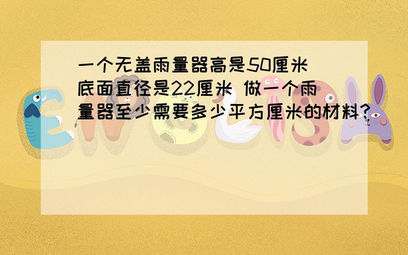 一个无盖雨量器高是50厘米 底面直径是22厘米 做一个雨量器至少需要多少平方厘米的材料?