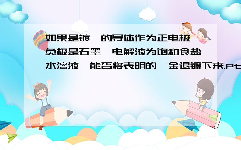 如果是镀铂的导体作为正电极,负极是石墨,电解液为饱和食盐水溶液,能否将表明的铂金退镀下来.Pt(OH)2+2e- =========Pt+2OH- 或者说为什么电解精炼铜的过程中阳极泥中会存在铂金沉淀,而不是以Pt(