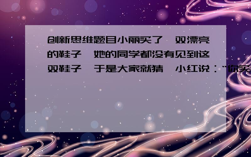 创新思维题目小丽买了一双漂亮的鞋子,她的同学都没有见到这双鞋子,于是大家就猜,小红说：“你买的这双鞋子不会是红色的.”小彩说：“你买的这双鞋子不是黄的就是黑的.”小玲说：“