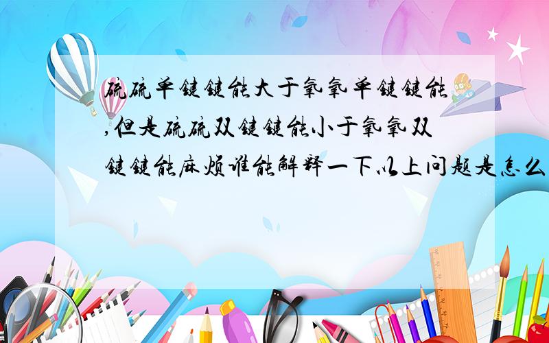 硫硫单键键能大于氧氧单键键能,但是硫硫双键键能小于氧氧双键键能麻烦谁能解释一下以上问题是怎么回事呢?谢谢呀~~~~~