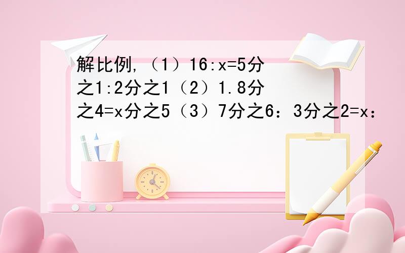 解比例,（1）16:x=5分之1:2分之1（2）1.8分之4=x分之5（3）7分之6：3分之2=x：