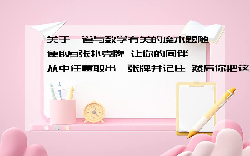 关于一道与数学有关的魔术题随便取9张扑克牌 让你的同伴 从中任意取出一张牌并记住 然后你把这张牌放到第2张 然后把剩下的牌 放到发的牌上 再发5张 然后把剩下的牌放在发的牌上,之后