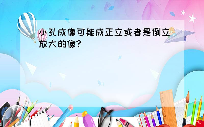 小孔成像可能成正立或者是倒立放大的像?