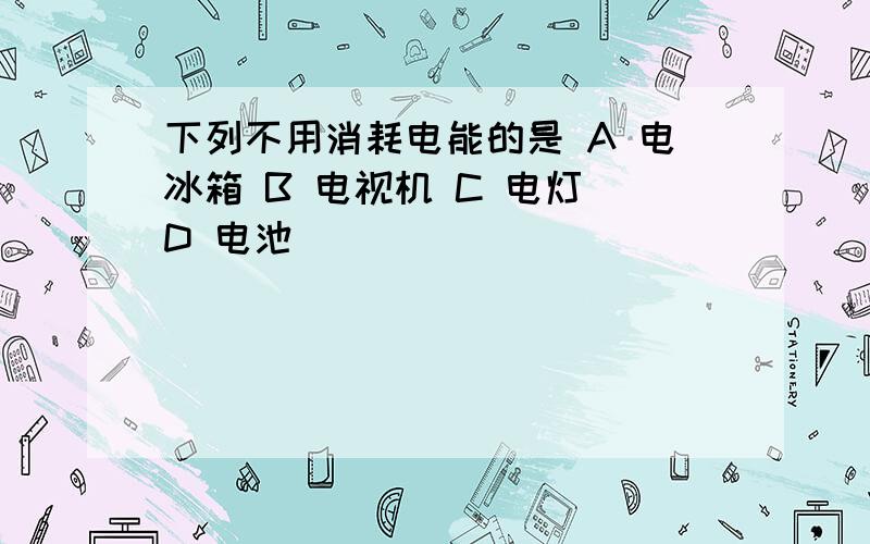 下列不用消耗电能的是 A 电冰箱 B 电视机 C 电灯 D 电池