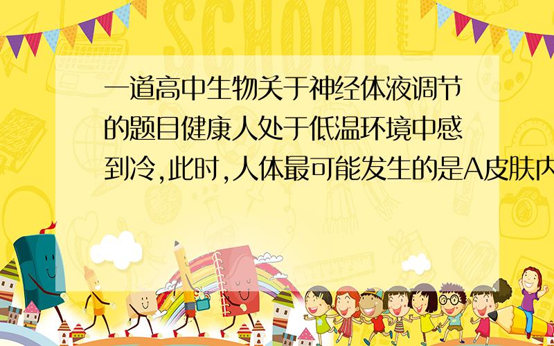 一道高中生物关于神经体液调节的题目健康人处于低温环境中感到冷,此时,人体最可能发生的是A皮肤内毛细血管收缩B皮肤产生冷觉 C肝脏产热减少D分泌甲状腺激素减少