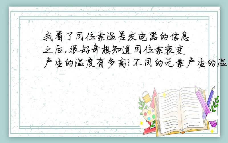 我看了同位素温差发电器的信息之后,很好奇想知道同位素衰变产生的温度有多高?不同的元素产生的温度有差别吗?两个问题都要回答.