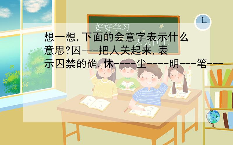 想一想,下面的会意字表示什么意思?囚---把人关起来,表示囚禁的确.休----尘----明---笔---