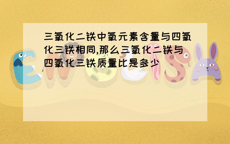 三氧化二铁中氧元素含量与四氧化三铁相同,那么三氧化二铁与四氧化三铁质量比是多少