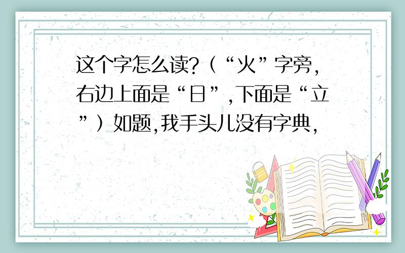 这个字怎么读?（“火”字旁,右边上面是“日”,下面是“立”）如题,我手头儿没有字典,