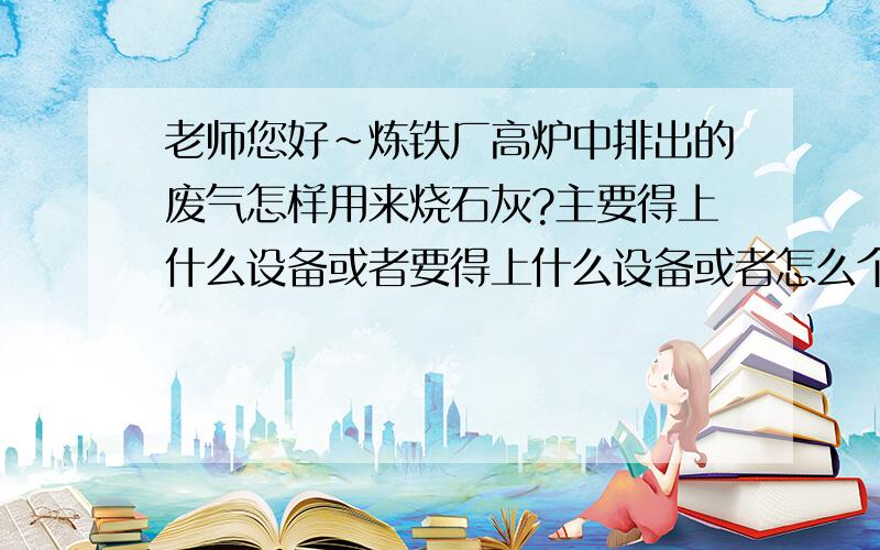 老师您好~炼铁厂高炉中排出的废气怎样用来烧石灰?主要得上什么设备或者要得上什么设备或者怎么个程序啊啊