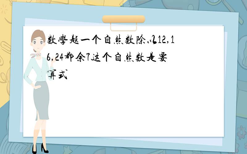 数学题一个自然数除以12,16,24都余7这个自然数是要算式