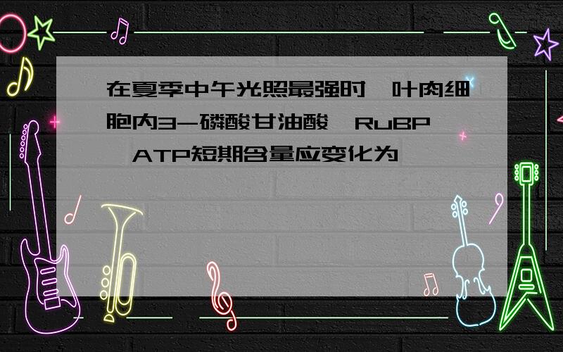 在夏季中午光照最强时,叶肉细胞内3-磷酸甘油酸、RuBP、ATP短期含量应变化为