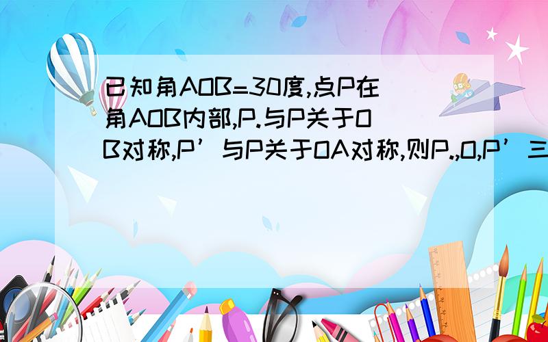 已知角AOB=30度,点P在角AOB内部,P.与P关于OB对称,P’与P关于OA对称,则P.,O,P’三点所构成的三角形是（ ）A直角三角形 B钝角三角形 C等腰三角形 B等边三角形