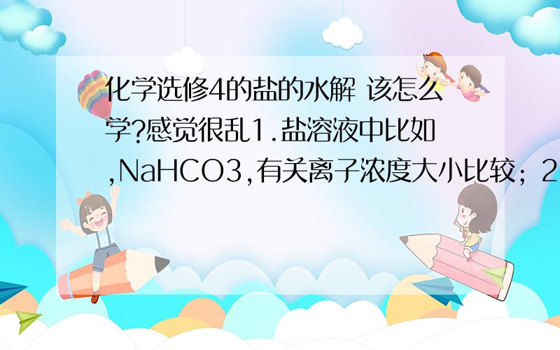 化学选修4的盐的水解 该怎么学?感觉很乱1.盐溶液中比如,NaHCO3,有关离子浓度大小比较；2.盐的水解中有很多水解方程式,该怎么记,怎么用?3.有些离子 既能与酸根又能与氢氧根反应,那他的水解