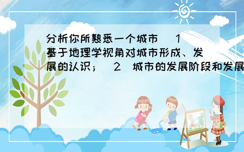 分析你所熟悉一个城市 （1）基于地理学视角对城市形成、发展的认识；（2）城市的发展阶段和发展问题分析；（3）城市在区域的发展潜力和前景分析；（4）给出一些建议和对策是要写大