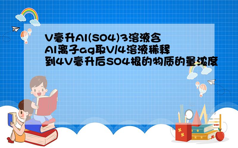 V毫升Al(SO4)3溶液含Al离子ag取V/4溶液稀释到4V毫升后SO4根的物质的量浓度